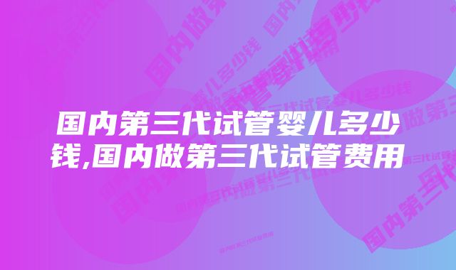 国内第三代试管婴儿多少钱,国内做第三代试管费用