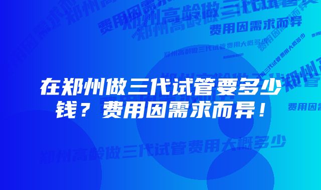 在郑州做三代试管要多少钱？费用因需求而异！