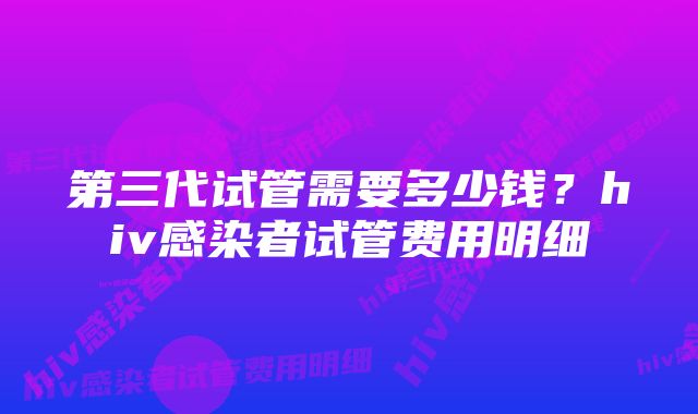 第三代试管需要多少钱？hiv感染者试管费用明细