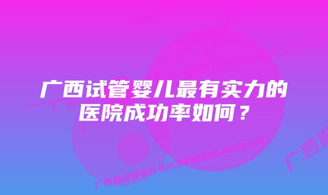 广西试管婴儿最有实力的医院成功率如何？