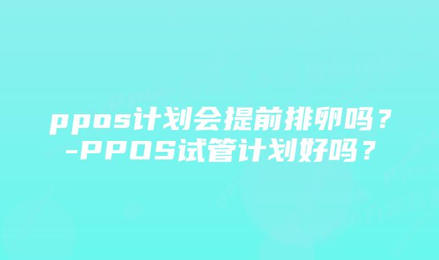 ppos计划会提前排卵吗？-PPOS试管计划好吗？