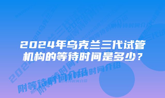 2024年乌克兰三代试管机构的等待时间是多少？