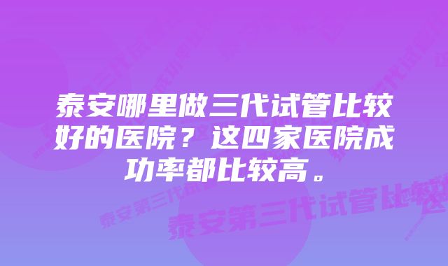 泰安哪里做三代试管比较好的医院？这四家医院成功率都比较高。