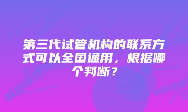 第三代试管机构的联系方式可以全国通用，根据哪个判断？