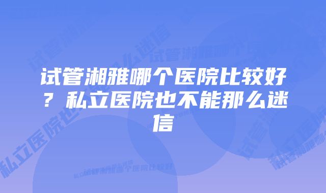 试管湘雅哪个医院比较好？私立医院也不能那么迷信