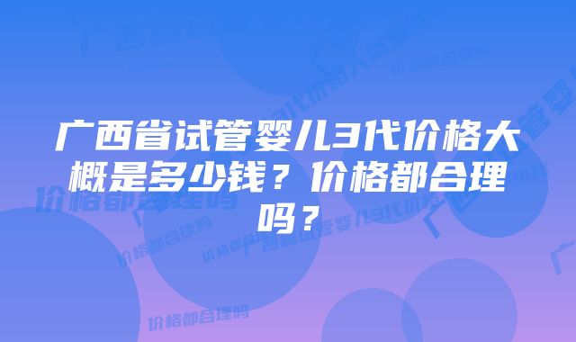 广西省试管婴儿3代价格大概是多少钱？价格都合理吗？