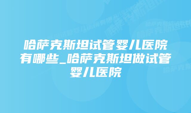 哈萨克斯坦试管婴儿医院有哪些_哈萨克斯坦做试管婴儿医院