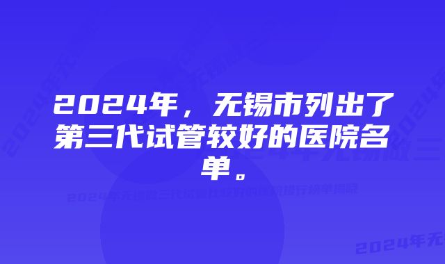 2024年，无锡市列出了第三代试管较好的医院名单。