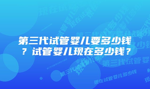 第三代试管婴儿要多少钱？试管婴儿现在多少钱？