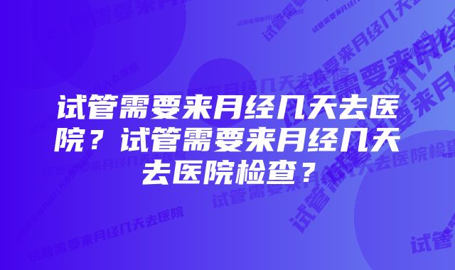 试管需要来月经几天去医院？试管需要来月经几天去医院检查？