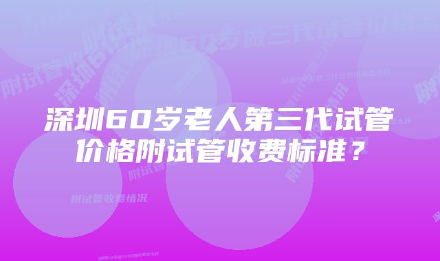 深圳60岁老人第三代试管价格附试管收费标准？