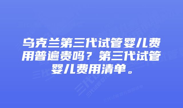 乌克兰第三代试管婴儿费用普遍贵吗？第三代试管婴儿费用清单。