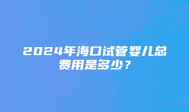 2024年海口试管婴儿总费用是多少？