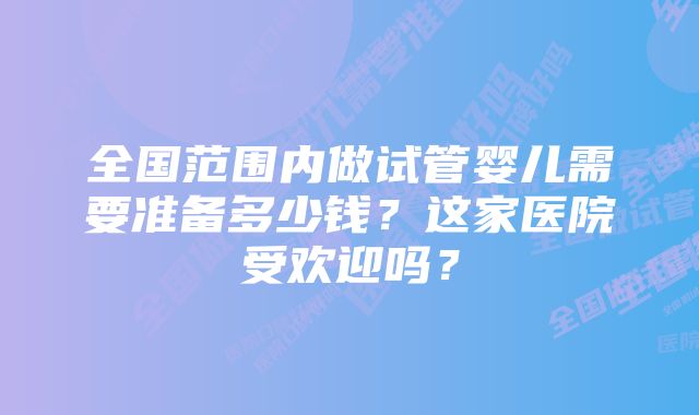 全国范围内做试管婴儿需要准备多少钱？这家医院受欢迎吗？