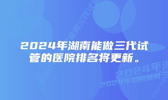 2024年湖南能做三代试管的医院排名将更新。