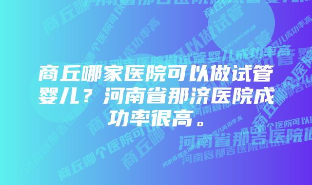 商丘哪家医院可以做试管婴儿？河南省那济医院成功率很高。