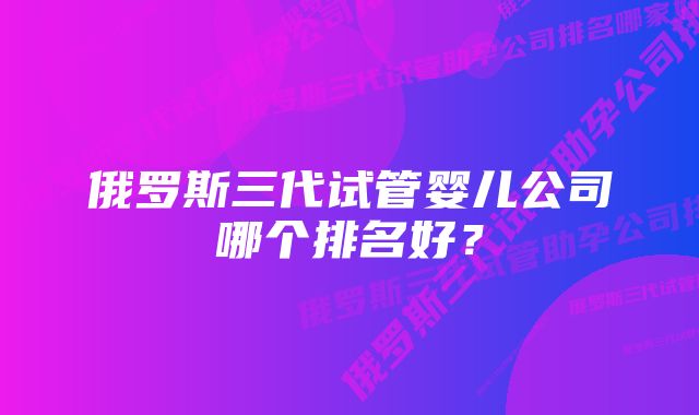 俄罗斯三代试管婴儿公司哪个排名好？