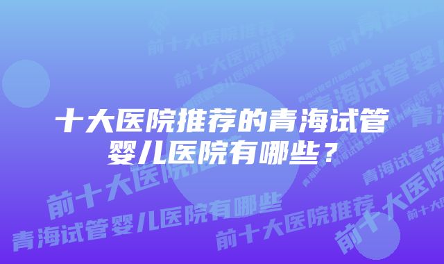 十大医院推荐的青海试管婴儿医院有哪些？