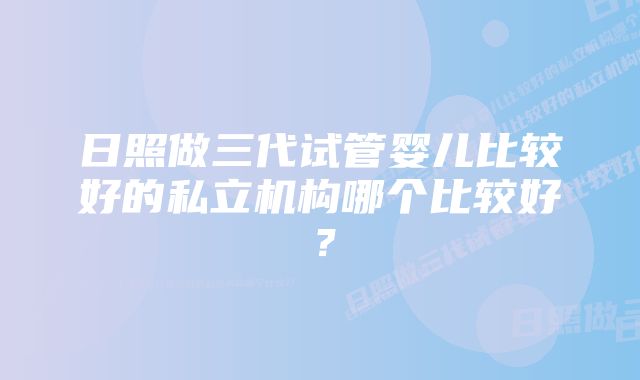 日照做三代试管婴儿比较好的私立机构哪个比较好？