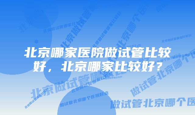 北京哪家医院做试管比较好，北京哪家比较好？