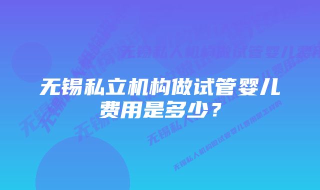 无锡私立机构做试管婴儿费用是多少？