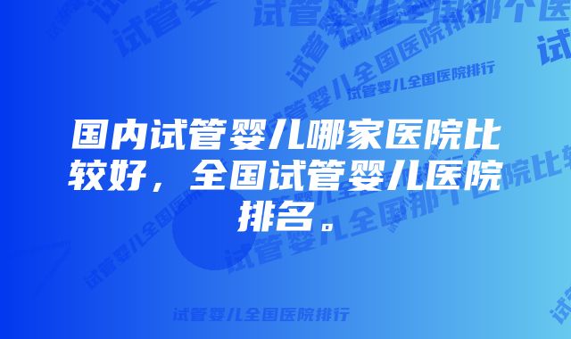 国内试管婴儿哪家医院比较好，全国试管婴儿医院排名。