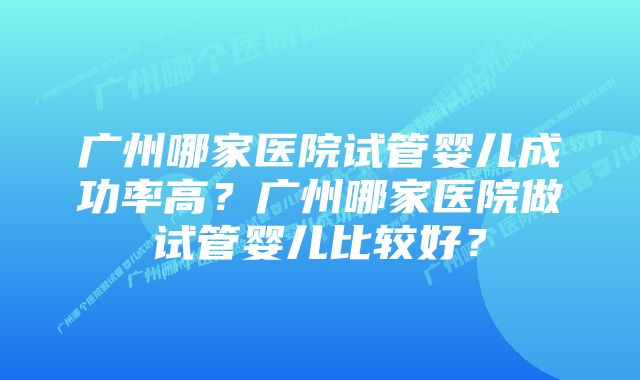 广州哪家医院试管婴儿成功率高？广州哪家医院做试管婴儿比较好？