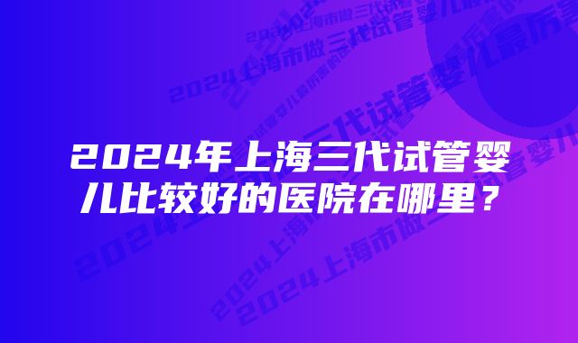 2024年上海三代试管婴儿比较好的医院在哪里？