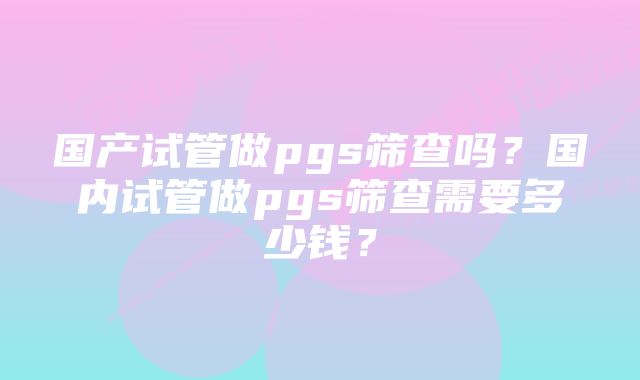 国产试管做pgs筛查吗？国内试管做pgs筛查需要多少钱？