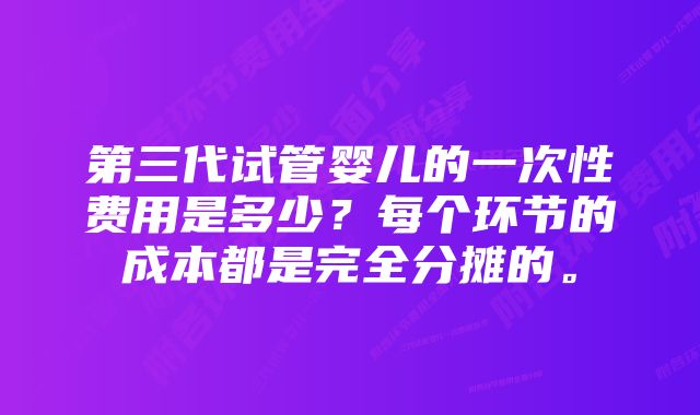 第三代试管婴儿的一次性费用是多少？每个环节的成本都是完全分摊的。