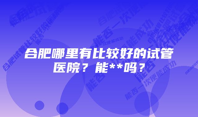 合肥哪里有比较好的试管医院？能**吗？