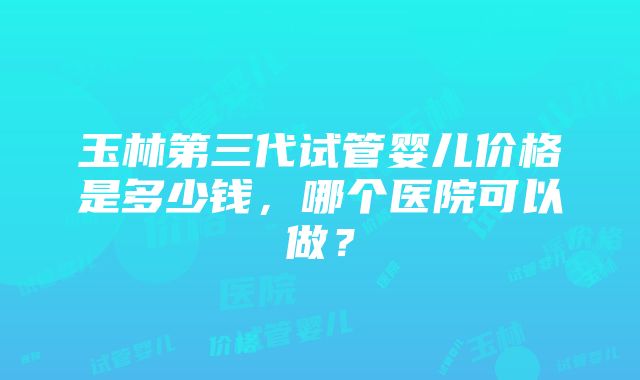 玉林第三代试管婴儿价格是多少钱，哪个医院可以做？