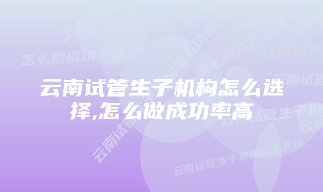 云南试管生子机构怎么选择,怎么做成功率高