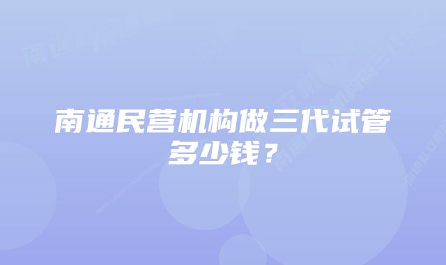 南通民营机构做三代试管多少钱？