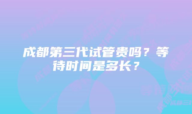 成都第三代试管贵吗？等待时间是多长？