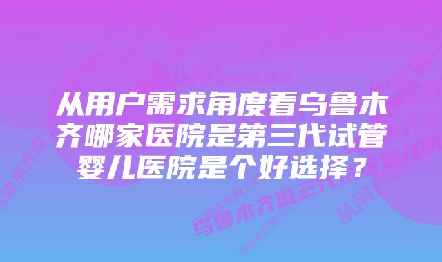 从用户需求角度看乌鲁木齐哪家医院是第三代试管婴儿医院是个好选择？