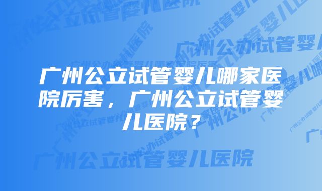 广州公立试管婴儿哪家医院厉害，广州公立试管婴儿医院？