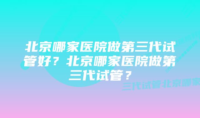 北京哪家医院做第三代试管好？北京哪家医院做第三代试管？