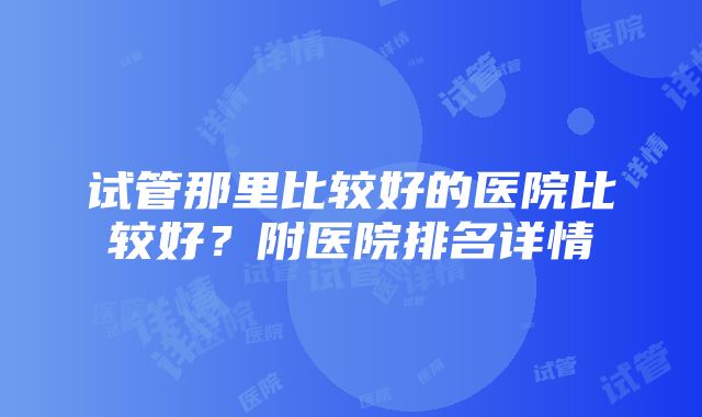 试管那里比较好的医院比较好？附医院排名详情