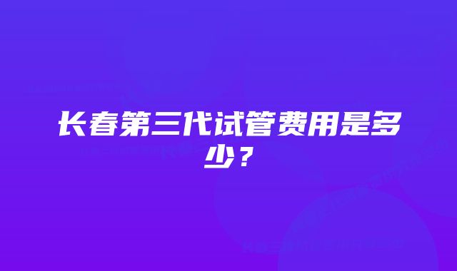 长春第三代试管费用是多少？