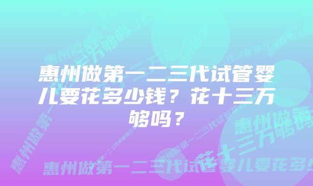 惠州做第一二三代试管婴儿要花多少钱？花十三万够吗？