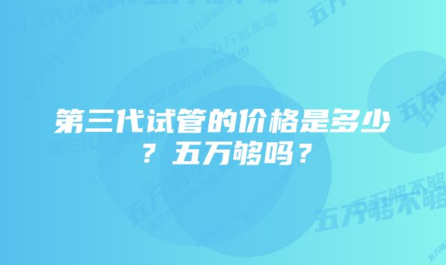 第三代试管的价格是多少？五万够吗？