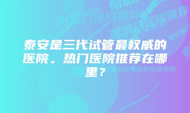 泰安是三代试管最权威的医院。热门医院推荐在哪里？