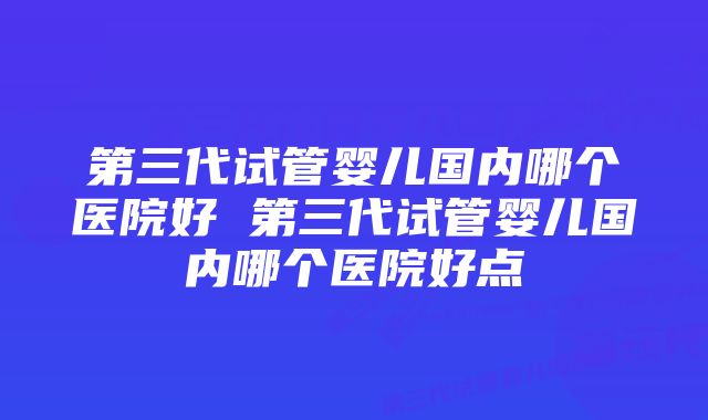 第三代试管婴儿国内哪个医院好 第三代试管婴儿国内哪个医院好点