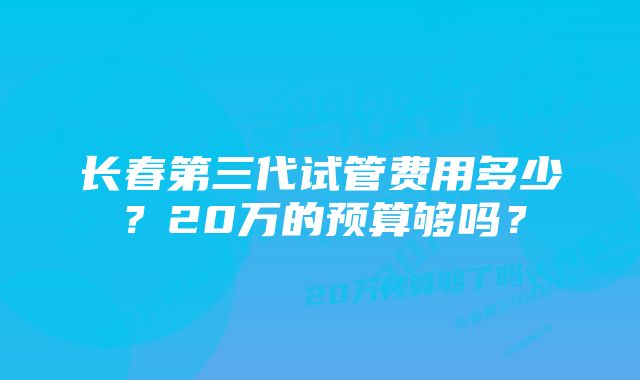 长春第三代试管费用多少？20万的预算够吗？