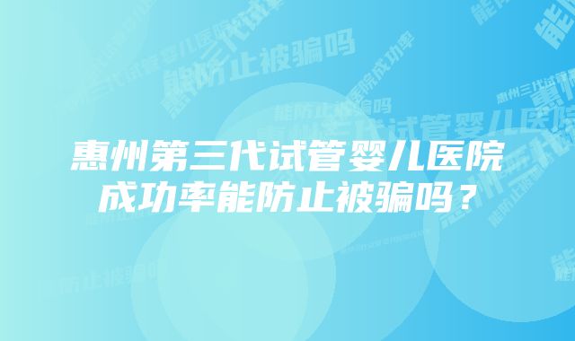 惠州第三代试管婴儿医院成功率能防止被骗吗？