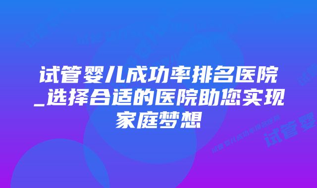 试管婴儿成功率排名医院_选择合适的医院助您实现家庭梦想