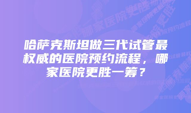 哈萨克斯坦做三代试管最权威的医院预约流程，哪家医院更胜一筹？