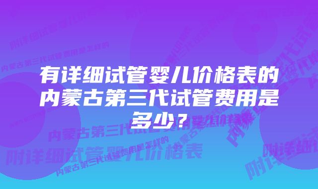 有详细试管婴儿价格表的内蒙古第三代试管费用是多少？