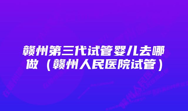 赣州第三代试管婴儿去哪做（赣州人民医院试管）